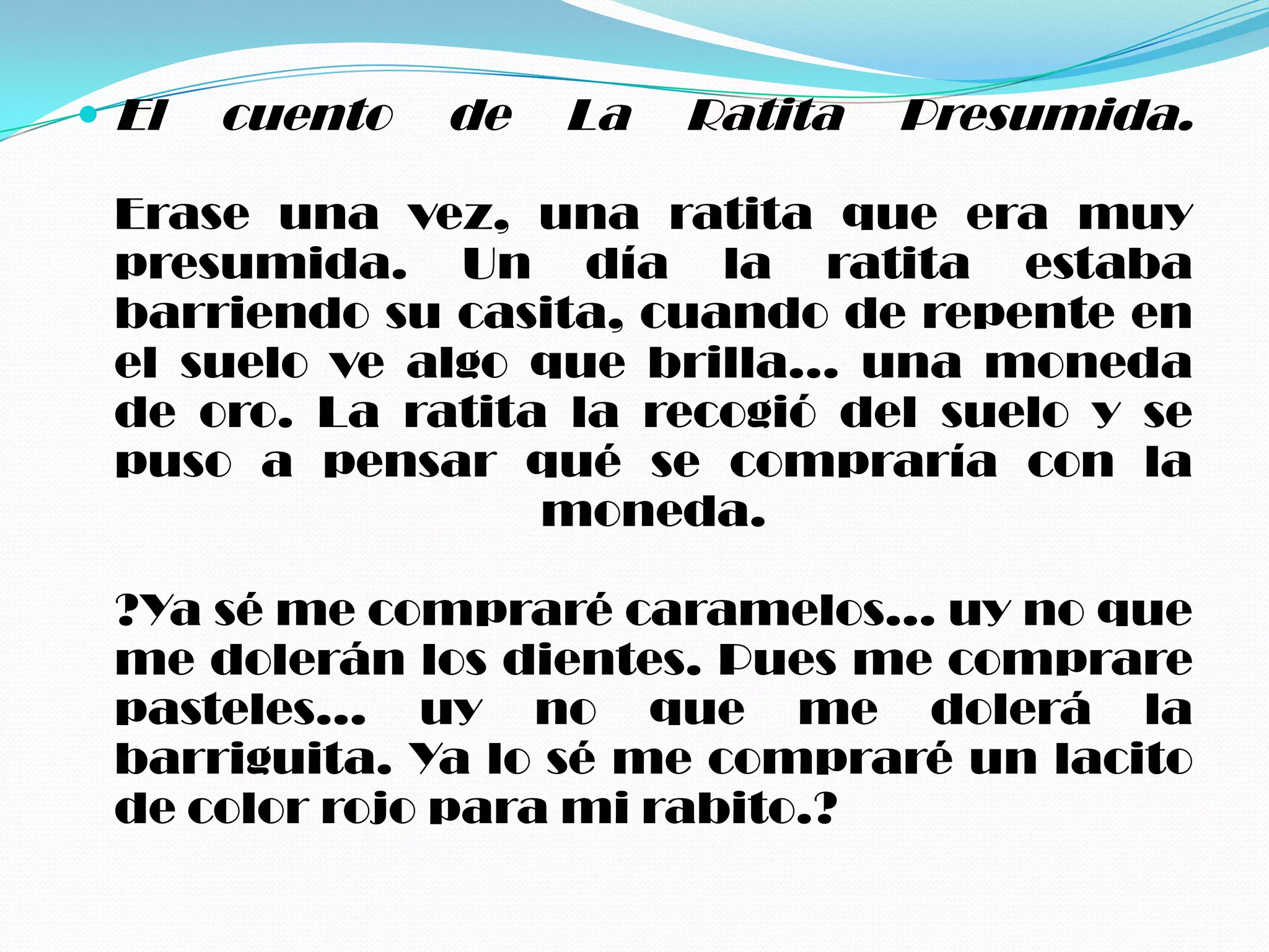  El   cuento   de   La   Ratita   Presumida.

 Erase una vez, una ratita que era muy
 presumida. Un día la ratita estaba
 barriendo su casita, cuando de repente en
 el suelo ve algo que brilla... una moneda
 de oro. La ratita la recogió del suelo y se
 puso a pensar qué se compraría con la
                  moneda.

 ?Ya sé me compraré caramelos... uy no que
 me dolerán los dientes. Pues me comprare
 pasteles... uy no que me dolerá la
 barriguita. Ya lo sé me compraré un lacito
 de color rojo para mi rabito.?
 