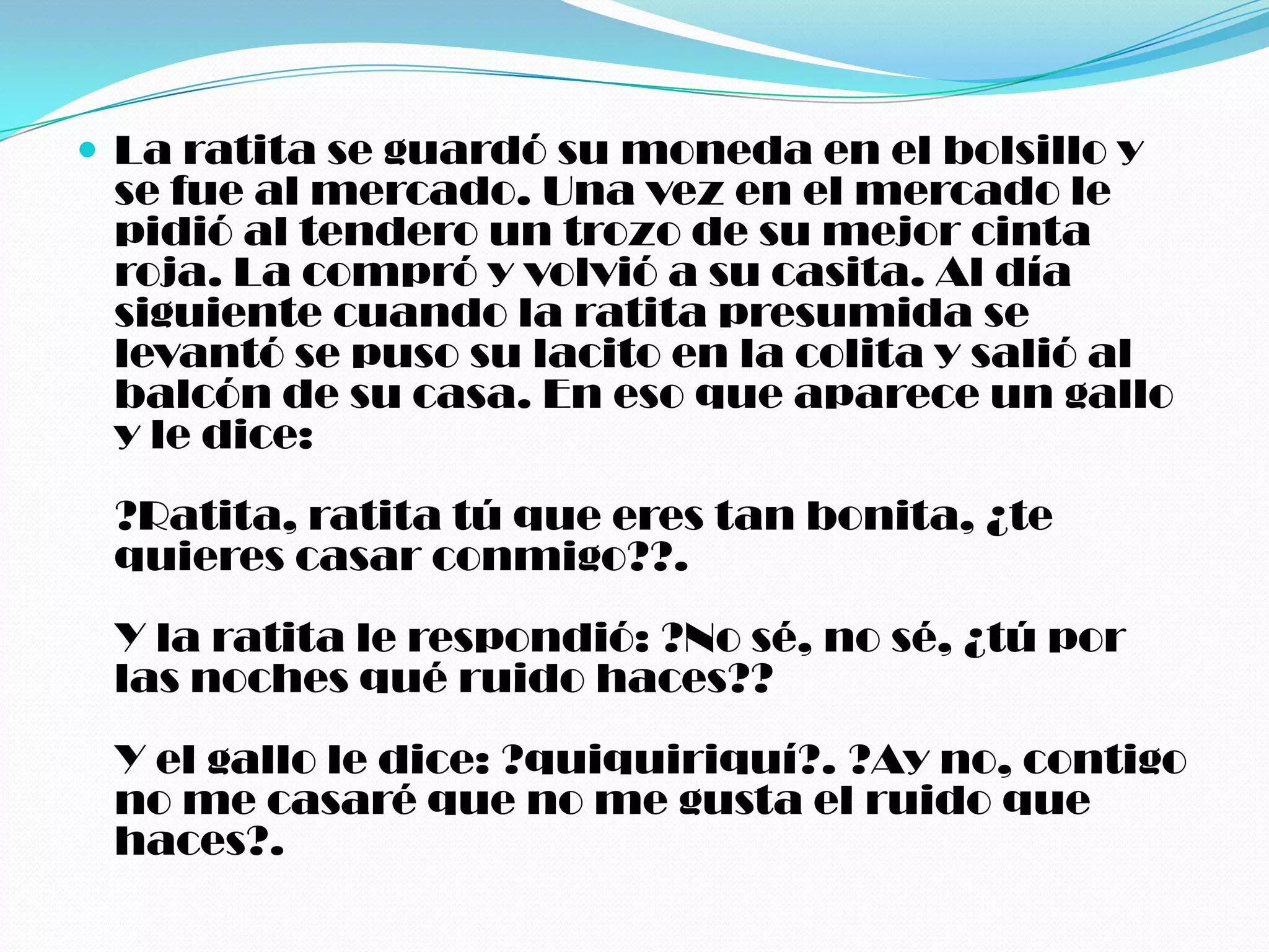  La ratita se guardó su moneda en el bolsillo y
 se fue al mercado. Una vez en el mercado le
 pidió al tendero un trozo de su mejor cinta
 roja. La compró y volvió a su casita. Al día
 siguiente cuando la ratita presumida se
 levantó se puso su lacito en la colita y salió al
 balcón de su casa. En eso que aparece un gallo
 y le dice:
 ?Ratita, ratita tú que eres tan bonita, ¿te
 quieres casar conmigo??.
 Y la ratita le respondió: ?No sé, no sé, ¿tú por
 las noches qué ruido haces??
 Y el gallo le dice: ?quiquiriquí?. ?Ay no, contigo
 no me casaré que no me gusta el ruido que
 haces?.
 