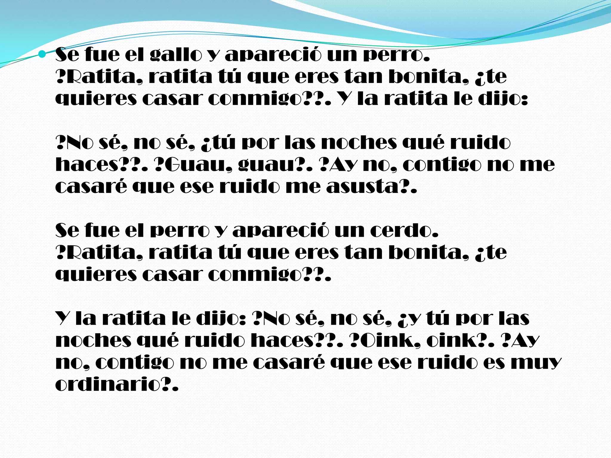  Se fue el gallo y apareció un perro.
 ?Ratita, ratita tú que eres tan bonita, ¿te
 quieres casar conmigo??. Y la ratita le dijo:

 ?No sé, no sé, ¿tú por las noches qué ruido
 haces??. ?Guau, guau?. ?Ay no, contigo no me
 casaré que ese ruido me asusta?.

 Se fue el perro y apareció un cerdo.
 ?Ratita, ratita tú que eres tan bonita, ¿te
 quieres casar conmigo??.

 Y la ratita le dijo: ?No sé, no sé, ¿y tú por las
 noches qué ruido haces??. ?Oink, oink?. ?Ay
 no, contigo no me casaré que ese ruido es muy
 ordinario?.
 