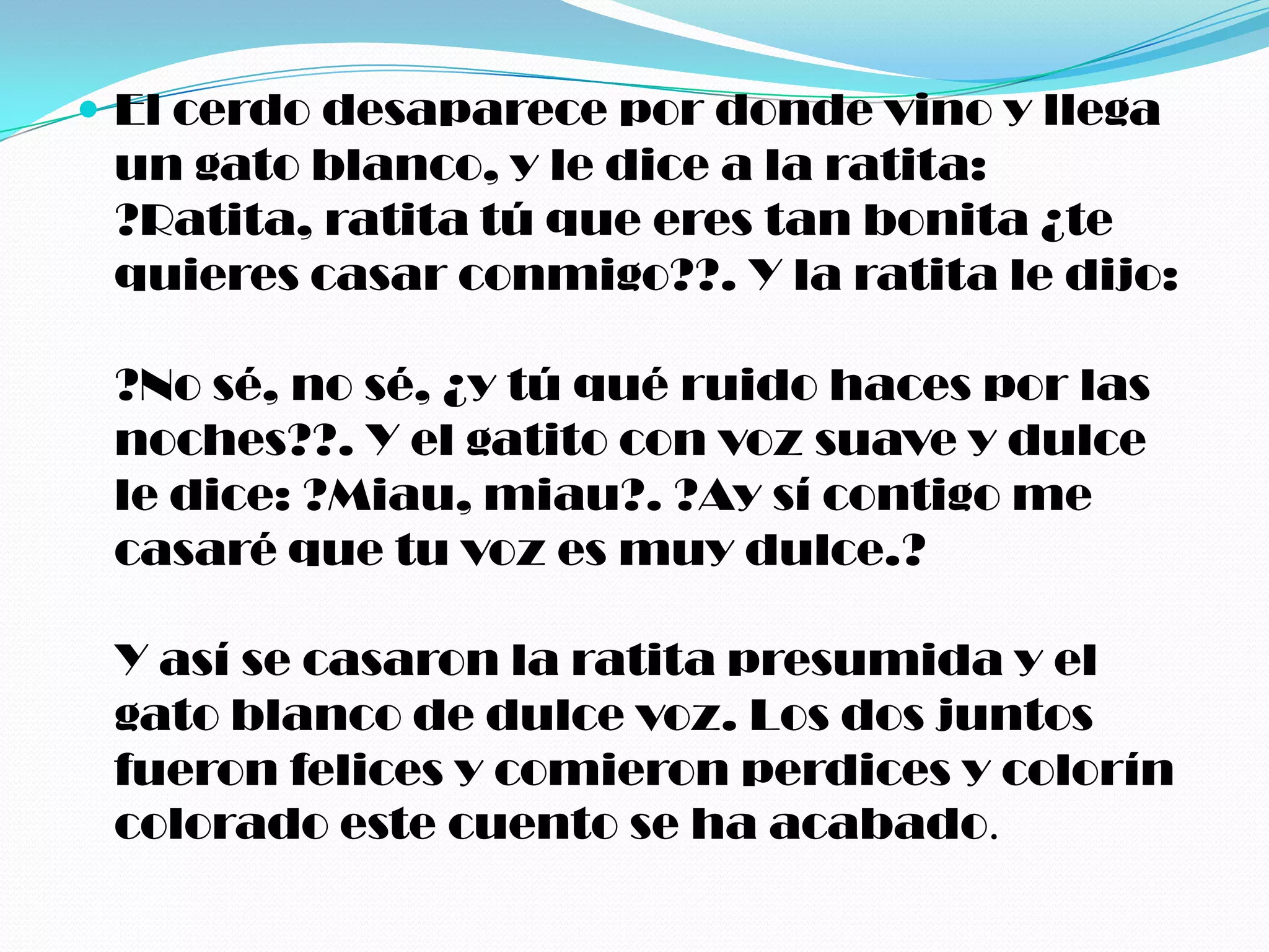  El cerdo desaparece por donde vino y llega
 un gato blanco, y le dice a la ratita:
 ?Ratita, ratita tú que eres tan bonita ¿te
 quieres casar conmigo??. Y la ratita le dijo:

 ?No sé, no sé, ¿y tú qué ruido haces por las
 noches??. Y el gatito con voz suave y dulce
 le dice: ?Miau, miau?. ?Ay sí contigo me
 casaré que tu voz es muy dulce.?

 Y así se casaron la ratita presumida y el
 gato blanco de dulce voz. Los dos juntos
 fueron felices y comieron perdices y colorín
 colorado este cuento se ha acabado.
 