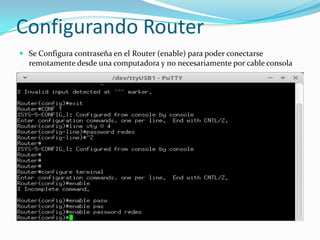 Configurando Router
 Se Configura contraseña en el Router (enable) para poder conectarse
remotamente desde una computadora y no necesariamente por cable consola
 