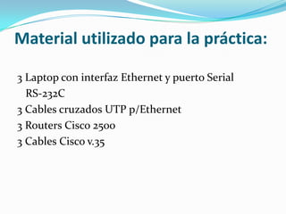 Material utilizado para la práctica:
3 Laptop con interfaz Ethernet y puerto Serial
RS-232C
3 Cables cruzados UTP p/Ethernet
3 Routers Cisco 2500
3 Cables Cisco v.35
 