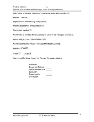 Práctica Número: 7.
Nombre de la Práctica: Polarización por Divisor de Voltaje o Universal.
Nombre de la escuela: Centro de Enseñanza Técnica Industrial CETI.
Plantel: Colomos.
Especialidad: Informática y computación.
Materia: Electrónica analógica básica.
Número de práctica: 7.
Nombre de la práctica: Polarización por Divisor de Voltaje o Universal.
Fecha de Ejecución: 5/Diciembre/2005.
Nombre del Alumno: Oscar Francisco Mendoza Gutiérrez.
Registro: 430192.
Grado: 3º Grupo: I.
Nombre del Profesor: Nancy del Carmen Benavides Medina.
Resumen
Desarrollo Teórico
Desarrollo Practico
Ejecución
Presentación
Conclusión
Fecha de Ejecución: 5/Diciembre/2005. 1
 