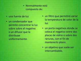 ● Normalmente está
compuesta de:
● una fuente de luz
● un condensador que
permite concentrar la luz
sobre sobre el negativo
o un difusor que la
distribuye
uniformemente.
● un filtro que permitirá variar
la temperatura de color de la
luz
● un porta negativos donde se
coloca el negativo entre dos
placas de vidrio o sobre dos
ranuras, con el fin de
mantenerlo plano.
● un objetivo que suele ser
intercambiable.
 