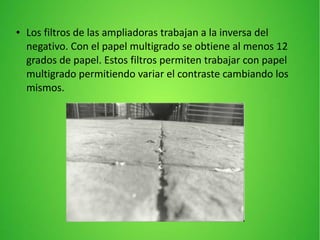 ● Los filtros de las ampliadoras trabajan a la inversa del
negativo. Con el papel multigrado se obtiene al menos 12
grados de papel. Estos filtros permiten trabajar con papel
multigrado permitiendo variar el contraste cambiando los
mismos.
 