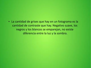 ● La cantidad de grises que hay en un fotograma es la
cantidad de contraste que hay. Negativo suave, los
negros y los blancos se emparejan, no existe
diferencia entre la luz y la sombra.
 