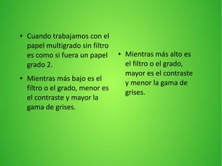 ● Cuando trabajamos con el
papel multigrado sin filtro
es como si fuera un papel
grado 2.
● Mientras más bajo es el
filtro o el grado, menor es
el contraste y mayor la
gama de grises.
● Mientras más alto es
el filtro o el grado,
mayor es el contraste
y menor la gama de
grises.
 