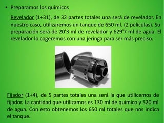 ● Preparamos los químicos
Revelador (1+31), de 32 partes totales una será de revelador. En
nuestro caso, utilizaremos un tanque de 650 ml. (2 películas). Su
preparación será de 20'3 ml de revelador y 629'7 ml de agua. El
revelador lo cogeremos con una jeringa para ser más preciso.
Fijador (1+4), de 5 partes totales una será la que utilicemos de
fijador. La cantidad que utilizamos es 130 ml de químico y 520 ml
de agua. Con esto obtenemos los 650 ml totales que nos indica
el tanque.
 