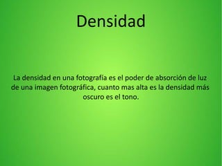 La densidad en una fotografía es el poder de absorción de luz
de una imagen fotográfica, cuanto mas alta es la densidad más
oscuro es el tono.
Densidad
 