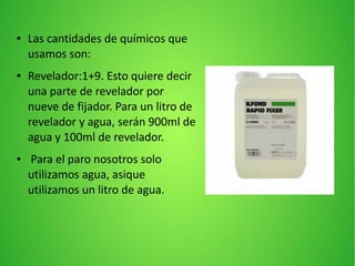● Las cantidades de químicos que
usamos son:
● Revelador:1+9. Esto quiere decir
una parte de revelador por
nueve de fijador. Para un litro de
revelador y agua, serán 900ml de
agua y 100ml de revelador.
● Para el paro nosotros solo
utilizamos agua, asique
utilizamos un litro de agua.
 