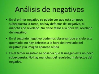 Análisis de negativos
● En el primer negativo se puede ver que esta un poco
subexpuesta la toma, no hay defectos del negativo, ni
manchas de revelado. No tiene fallos a la hora del revelado
del negativo.
● En el segundo negativo podemos observar que el cielo esta
quemado, no hay defectos a la hora del revelado del
negativo y la imagen aparece nítida
● En el tercer negativo se observa que la imagen esta un poco
subexpuesta. No hay manchas del revelado, ni defectos del
negativo.
 