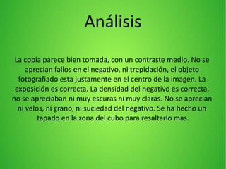 Análisis
La copia parece bien tomada, con un contraste medio. No se
aprecian fallos en el negativo, ni trepidación, el objeto
fotografiado esta justamente en el centro de la imagen. La
exposición es correcta. La densidad del negativo es correcta,
no se apreciaban ni muy escuras ni muy claras. No se aprecian
ni velos, ni grano, ni suciedad del negativo. Se ha hecho un
tapado en la zona del cubo para resaltarlo mas.
 