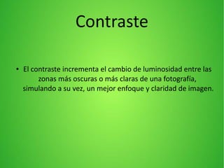 Contraste
● El contraste incrementa el cambio de luminosidad entre las
zonas más oscuras o más claras de una fotografía,
simulando a su vez, un mejor enfoque y claridad de imagen.
 