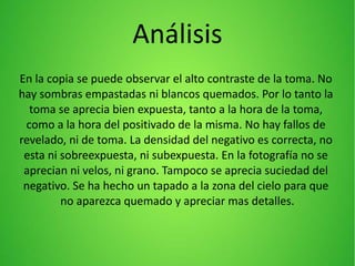 Análisis
En la copia se puede observar el alto contraste de la toma. No
hay sombras empastadas ni blancos quemados. Por lo tanto la
toma se aprecia bien expuesta, tanto a la hora de la toma,
como a la hora del positivado de la misma. No hay fallos de
revelado, ni de toma. La densidad del negativo es correcta, no
esta ni sobreexpuesta, ni subexpuesta. En la fotografía no se
aprecian ni velos, ni grano. Tampoco se aprecia suciedad del
negativo. Se ha hecho un tapado a la zona del cielo para que
no aparezca quemado y apreciar mas detalles.
 