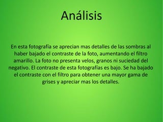 Análisis
En esta fotografía se aprecian mas detalles de las sombras al
haber bajado el contraste de la foto, aumentando el filtro
amarillo. La foto no presenta velos, granos ni suciedad del
negativo. El contraste de esta fotografías es bajo. Se ha bajado
el contraste con el filtro para obtener una mayor gama de
grises y apreciar mas los detalles.
 