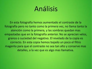 Análisis
En esta fotografía hemos aumentado el contraste de la
fotografía pero no tanto como la primera vez, no llama tanto la
atención como la primera, y las sombras quedan mas
empastadas que en la fotografía anterior. No se aprecian velos,
granos o suciedad del negativo. El revelado de la copia es
correcto. En esta copia hemos bajado un poco el filtro
magenta para que el contraste no sea tan alto y conserve mas
detalles, a la vez que es algo mas llamativa.
 