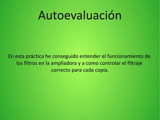 Autoevaluación
En esta práctica he conseguido entender el funcionamiento de
los filtros en la ampliadora y a como controlar el filtraje
correcto para cada copia.
 