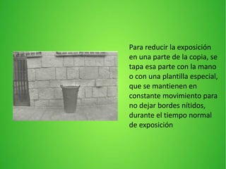 Para reducir la exposición
en una parte de la copia, se
tapa esa parte con la mano
o con una plantilla especial,
que se mantienen en
constante movimiento para
no dejar bordes nítidos,
durante el tiempo normal
de exposición
 