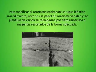Para modificar el contraste localmente se sigue idéntico
procedimiento, pero se usa papel de contraste variable y las
plantillas de cartón se reemplazan por filtros amarillos o
magentas recortados de la forma adecuada.
 