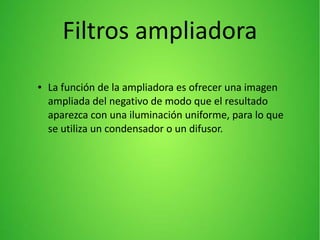 ● La función de la ampliadora es ofrecer una imagen
ampliada del negativo de modo que el resultado
aparezca con una iluminación uniforme, para lo que
se utiliza un condensador o un difusor.
Filtros ampliadora
 