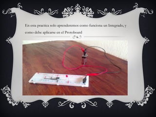 En esta practica solo aprenderemos como funciona un Integrado, y
como debe aplicarse en el Protoboard