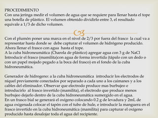 PROCEDIMIENTO
Con una jeringa medir el volumen de agua que se requiere para llenar hasta el tope
una botella de plástico. El volumen obtenido dividirlo entre 3, el resultado
equivale a 1/3 de dicho volumen.



Con el plumón poner una marca en el nivel de 2/3 por fuera del frasco la cual va a
representar hasta donde se debe capturar el volumen de hidrógeno producido.
Ahora llenar el frasco con agua hasta el tope.
A la cuba hidroneumática (Charola de plástico) agregar agua con 3 g de NaCl
Introducir el frasco (mamilita)con agua de forma invertida (tápalo con un dedo o
con un papel mojado pegado a la boca del frasco) en el fondo de la cuba
hidroneumática.

Generador de hidrogeno: a la cuba hidroneumática introducir los electrodos de
níquel previamente conectados por separado a cada uno a los caimanes y a los
cables del eliminador. Observar que electrodo produce mas burbujeo e
introducirlo al frasco invertido (mamilita), el electrodo que produce menos
burbujeo dejarlo dentro de la cuba hidroneumática sumergido en el agua.
En un frasco bial se generará el oxígeno colocando 0.2 g de levadura y 2mL de
agua oxigenada colocar el tapón con el tubo de hule, e introducir la manguera en el
frasco invertido en la cuba hidroneumática (mamilita) para capturar el oxígeno
producido hasta desalojar toda el agua del recipiente.

 