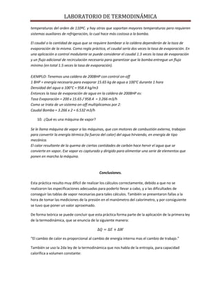 LABORATORIO DE TERMODINÁMICA
temperaturas del orden de 110ºC. y hay otras que soportan mayores temperaturas pero requieren
sistemas auxiliares de refrigeración, lo cual hace más costosa a la bomba.
El caudal o la cantidad de agua que se requiere bombear a la caldera dependerán de la taza de
evaporación de la misma. Como regla práctica, el caudal sería dos veces la tasa de evaporación. En
una aplicación a control modulante se puede considerar el caudal 1.3 veces la tasa de evaporación
y un flujo adicional de recirculación necesario para garantizar que la bomba entregue un flujo
mínimo (en total 1.5 veces la tasa de evaporación).
EJEMPLO: Tenemos una caldera de 200BHP con control on-off
1 BHP = energía necesaria para evaporar 15.65 kg de agua a 100°C durante 1 hora
Densidad del agua a 100°C = 958.4 kg/m3
Entonces la tasa de evaporación de agua en la caldera de 200BHP es:
Tasa Evaporación = 200 x 15.65 / 958.4 = 3.266 m3/h
Como se trata de un sistema on-off multiplicamos por 2:
Caudal Bomba = 3.266 x 2 = 6.532 m3/h
10. ¿Qué es una máquina de vapor?
Se le llama máquina de vapor a las máquinas, que con motores de combustión externa, trabajan
para convertir la energía térmica (la fuerza del calor) del agua hirviendo, en energía de tipo
mecánica.
El calor resultante de la quema de ciertas cantidades de carbón hace hervir el agua que se
convierte en vapor. Ese vapor es capturado y dirigido para alimentar una serie de elementos que
ponen en marcha la máquina.

Conclusiones.
Esta práctica resulto muy difícil de realizar los cálculos correctamente, debido a que no se
realizaron las especificaciones adecuadas para poderlo llevar a cabo, y a las dificultades de
conseguir las tablas de vapor necesarias para tales cálculos. También se presentaron fallas a la
hora de tomar las mediciones de la presión en el manómetro del calorímetro, y por consiguiente
se tuvo que poner un valor aproximado.
De forma teórica se puede concluir que esta práctica forma parte de la aplicación de la primera ley
de la termodinámica, que se enuncia de la siguiente manera:

“El cambio de calor es proporcional al cambio de energía interna mas el cambio de trabajo.”
También se uso la 2da ley de la termodinámica que nos habla de la entropía, para capacidad
calorífica a volumen constante:

 