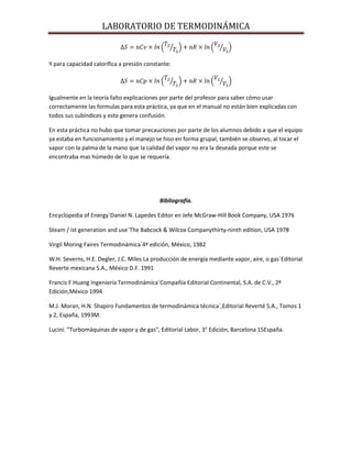 LABORATORIO DE TERMODINÁMICA

Y para capacidad calorífica a presión constante:

Igualmente en la teoría falto explicaciones por parte del profesor para saber cómo usar
correctamente las formulas para esta práctica, ya que en el manual no están bien explicadas con
todos sus subíndices y esto genera confusión.
En esta práctica no hubo que tomar precauciones por parte de los alumnos debido a que el equipo
ya estaba en funcionamiento y el manejo se hiso en forma grupal, también se observo, al tocar el
vapor con la palma de la mano que la calidad del vapor no era la deseada porque este se
encontraba mas húmedo de lo que se requería.

Bibliografía.
Encyclopedia of Energy´Daniel N. Lapedes Editor en Jefe McGraw-Hill Book Company, USA 1976
Steam / ist generation and use´The Babcock & Wilcox Companythirty-ninth edition, USA 1978
Virgil Moring Faires Termodinámica´4ª edición, México, 1982
W.H. Severns, H.E. Degler, J.C. Miles La producción de energía mediante vapor, aire, o gas´Editorial
Reverte mexicana S.A., México D.F. 1991
Francis F Huang Ingeniería Termodinámica´Compañía Editorial Continental, S.A. de C.V., 2ª
Edición,México 1994
M.J. Moran, H.N. Shapiro Fundamentos de termodinámica técnica´,Editorial Reverté S.A., Tomos 1
y 2, España, 1993M.
Lucini. "Turbomáquinas de vapor y de gas", Editorial Labor, 3° Edición, Barcelona 15España.

 