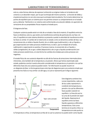 LABORATORIO DE TERMODINÁMICA
esto es, estas formas alternas de expresar la dirección se originan todas en la tendencia del
universo a un desorden mayor, por lo que la entropía del mismo aumenta. La función de Gibbs y
el potencial químico no son otra cosa que la entropía total encubierta. Por lo tanto determinar los
puntos de equilibrio para un sistema puro nos permite conocer su comportamiento en el estado
puro y detectar fácilmente si un sistema está conformando una solución debido a la aparición de
variaciones de sus propiedades físicas respecto al estado puro.
El diagrama de fase.
Cualquier sustancia puede existir en más de un estado o fase de la materia. El equilibrio entre las
fases es dinámico; esto es, que existe una transferencia continúa de partículas de una fase a la
otra. El equilibrio en este sistema dinámico se presenta cuando la velocidad de transferencia entre
las fases es similar. El cambio de la materia de un estado a otro se denomina cambio de fase. Las
conversiones de un sólido a líquido (fusión), de un sólido a gas (sublimación), o de un líquido a
gas (vaporización) son todos procesos endotérmicos; es decir, que la entalpía de la fusión,
sublimación o vaporización es positiva. El proceso inverso, la conversión de un líquido a
sólido (congelación), de un gas a sólido (deposición) o de un gas a líquido (condensación) son
todos procesos exotérmicos, en esta forma los cambios de entalpía para estos procesos son
negativos.
El estado físico de una sustancia depende no sólo de las fuerzas de atracciones intermoleculares
inherentes, sino también de la temperatura y la presión. Ahora que hemos examinado cada
estado, podemos concluir nuestra discusión considerando la temperatura y la presión a la cual las
diferentes fases de una sustancia pueden existir. Tal información se puede resumir en
un diagrama de fase. La forma general para este tipo de diagramas para una sustancia simple que
presenta tres fases es muy similar a la del agua, la cual se representa por la figura siguiente:

Este diagrama contiene tres
curvas importantes, cada una
de las cuales representa la
condición de temperatura y
presión a la cual las diferentes
fases pueden coexistir en
equilibrio. La línea de azul es
la curva de la presión de vapor
del líquido. Representa el
equilibrio entre las fases
líquida y gaseosa a diferentes
temperaturas. Esta curva
termina en el punto crítico. La
temperatura en este punto es
la Temperatura crítica; la temperatura arriba de la cual la sustancia no puede existir como líquido

 