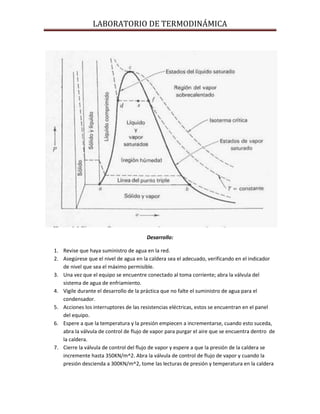 LABORATORIO DE TERMODINÁMICA

Desarrollo:
1. Revise que haya suministro de agua en la red.
2. Asegúrese que el nivel de agua en la caldera sea el adecuado, verificando en el indicador
de nivel que sea el máximo permisible.
3. Una vez que el equipo se encuentre conectado al toma corriente; abra la válvula del
sistema de agua de enfriamiento.
4. Vigile durante el desarrollo de la práctica que no falte el suministro de agua para el
condensador.
5. Acciones los interruptores de las resistencias eléctricas, estos se encuentran en el panel
del equipo.
6. Espere a que la temperatura y la presión empiecen a incrementarse, cuando esto suceda,
abra la válvula de control de flujo de vapor para purgar el aire que se encuentra dentro de
la caldera.
7. Cierre la válvula de control del flujo de vapor y espere a que la presión de la caldera se
incremente hasta 350KN/m^2. Abra la válvula de control de flujo de vapor y cuando la
presión descienda a 300KN/m^2, tome las lecturas de presión y temperatura en la caldera

 