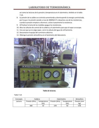 LABORATORIO DE TERMODINÁMICA

8.

9.
10.
11.
12.
13.

así como las lecturas de la presión y temperatura en el calorímetro. Anótelo en la tabla
7.1A.
La presión de la caldera se controla aumentando y disminuyendo la energía suministrada,
por lo que si la presión excede a mas de 300KN/m^2, desactive una de las resistencias,
cuando la presión empiece a disminuir, active nuevamente la resistencia.
Al finalizar la toma de las medidas apague las resistencias.
Abra las válvulas de control de la caldera y el calorímetro para que el vapor se escape.
Una vez que ya no salga vapor, cierre la válvula del agua de enfriamiento.
Desconecte el equipo del suministro eléctrico.
Obtenga la presión atmosférica en el barómetro del laboratorio.

Tabla de lecturas.
Tabla 7.1A
Concepto
Lectura

Caldera
Presión (KPa) Temperatura
(ᴼ
C)
300
32

Calorímetro
Presión (KPa) Temperatura
(ᴼ
C)
270
92

Atmosfera
Presión (mm
Hg)
578

 