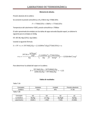 LABORATORIO DE TERMODINÁMICA
Memoria de cálculos.
Presión absoluta de la caldera:
Se convierte la presión atmosférica a Pa, 578mm Hg =77060.35Pa

Temperatura del calorímetro= 92ᴼ presión atmosférica=.7706bar
C;
El valor aproximado de entalpia con las tablas de agua saturada (liquido-vapor), se obtiene lo
siguiente para la entalpia en KJ/Kg:
hf= 397.96; hfg=2270.2; hg=2268.1
Usando la siguiente fórmula:

Para determinar la calidad del vapor en la caldera:

Tablas de resultados:
Tabla 7.1A
Concepto
Caldera
Tabla 7.2B
Concepto
(unidades)
calorímetro

Símbolo
Pcal

h2

Unidad
KPa

V2
.1

Presión absoluta
77.36

S2
7.416

u2

 