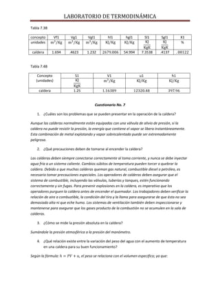LABORATORIO DE TERMODINÁMICA
Tabla 7.3B
concepto
unidades

Vf1

Vg1

Vgl1

caldera

1.694

.4623

hl1

1.232

hgl1

Sl1

Sgl1

54.994

7.3538

X1
%

.4137

Tabla 7.4B
Concepto
(unidades)

S1

V1

caldera

u1

h1

1.25

Cuestionario No. 7
1. ¿Cuáles son los problemas que se pueden presentar en la operación de la caldera?
Aunque las calderas normalmente están equipadas con una válvula de alivio de presión, si la
caldera no puede resistir la presión, la energía que contiene el vapor se libera instantáneamente.
Esta combinación de metal explotando y vapor sobrecalentado puede ser extremadamente
peligrosa.
2. ¿Qué precauciones deben de tomarse al encender la caldera?
Las calderas deben siempre conectarse correctamente al toma corriente, y nunca se debe inyectar
agua fría a un sistema caliente. Cambios súbitos de temperatura pueden torcer o quebrar la
caldera. Debido a que muchas calderas queman gas natural, combustible diesel o petróleo, es
necesario tomar precauciones especiales. Los operadores de calderas deben asegurar que el
sistema de combustible, incluyendo las válvulas, tuberías y tanques, estén funcionando
correctamente y sin fugas. Para prevenir explosiones en la caldera, es imperativo que los
operadores purguen la caldera antes de encender el quemador. Los trabajadores deben verificar la
relación de aire a combustible, la condición del tiro y la llama para asegurarse de que ésta no sea
demasiado alta ni que eche humo. Los sistemas de ventilación también deben inspeccionarse y
mantenerse para asegurar que los gases producto de la combustión no se acumulen en la sala de
calderas.
3. ¿Cómo se mide la presión absoluta en la caldera?
Sumándole la presión atmosférica a la presión del manómetro.
4. ¿Qué relación existe entre la variación del peso del agua con el aumento de temperatura
en una caldera para su buen funcionamiento?
Según la fórmula:

, el peso se relaciona con el volumen especifico; ya que:

 