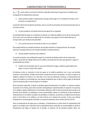 LABORATORIO DE TERMODINÁMICA
, entre mayor es el peso el volumen especifico disminuye al igual que la entalpia y por
consiguiente la temperatura aumenta.
5. ¿Qué sucede cuando la vaporización del agua tiene lugar en un recipiente cerrado y se le
aumenta su temperatura?
La presión dentro del recipiente aumenta, este es uno de los principios de la hoya de presión que se
usa para cocinar.
6. ¿A qué se debe la circulación térmica del agua? De un ejemplo.
La cantidad total de agua se a mantiene constante en el planeta debido a la ley de la conservación
de la masa. Así se encuentra en alguna de sus tres fases, que siguen el ciclo mantenido por la
energía solar y por la fuerza de gravedad.
7. ¿En cuantas formas se transmite el calor en una caldera?
De energía eléctrica a energía mecánica, de energía mecánica a energía térmica, de energía
eléctrica a energía térmica y de energía calorífica a energía eléctrica.
8. ¿Cómo pueden clasificarse las calderas?
Es común encontrar una clasificación según la circulación de fluidos dentro de los tubos de la
caldera, la presión de trabajo dentro de la caldera, la producción de calor que generan y según el
combustible que utilizan.
9. ¿Cuáles son las bombas que se usan para alimentar el agua, calderas y generadores de
vapor, y cuál es el tipo más usado?
Al observar cómo se controla el nivel de agua en la caldera podremos ver si usar una bomba
continua o intermitente. El flujo intermitente resulta de arrancar la bomba si el nivel es bajo en la
caldera y detener la misma a un nivel alto. En el caso de operación continua, la alimentación de
agua a la caldera es controlada por una válvula modulante que se abre y cierra según la demanda
a fin de mantener fijo el nivel de agua en la caldera.
Para la presión requerida: Cuando se bombea agua directamente a la caldera, se requiere superar
la presión en la misma, para ello la presión entregada por la bomba debe ser superior a la que hay
en la caldera, algunos fabricantes recomiendan adicionar 10% al valor de presión para usarla en la
elección de la bomba, sin embargo es muy recomendable realizar un cálculo de la altura dinámica
total (presión en la caldera sumada a las pérdidas en tuberías, accesorios y la diferencia de alturas
entre el nivel lleno en la caldera y el nivel mínimo en el tanque de succión). Si hay una válvula
modulante en la descarga de la bomba, es necesario adicionar como mínimo de 20 a 25 PSI.
Para la temperatura del agua que se bombea:. Erróneamente se suele tomar la temperatura del
agua en la caldera, pero esto lleva sólo a sobredimensionar la bomba, lo recomendable es medir la
temperatura del agua al ingreso de la bomba, la mayoría de las bombas pueden lidiar con

 