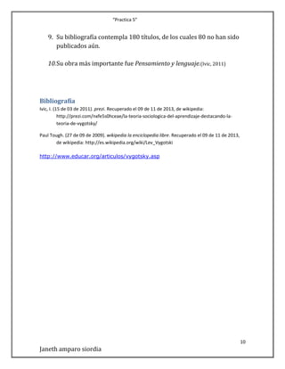“Practica 5”

9. Su bibliografía contempla 180 títulos, de los cuales 80 no han sido
publicados aún.
10.Su obra más importante fue Pensamiento y lenguaje.(Ivic, 2011)

Bibliografía
Ivic, I. (15 de 03 de 2011). prezi. Recuperado el 09 de 11 de 2013, de wikipedia:
http://prezi.com/nxfe5s0hceae/la-teoria-sociologica-del-aprendizaje-destacando-lateoria-de-vygotsky/
Paul Tough. (27 de 09 de 2009). wikipedia la enciclopedia libre. Recuperado el 09 de 11 de 2013,
de wikipedia: http://es.wikipedia.org/wiki/Lev_Vygotski
http://www.educar.org/articulos/vygotsky.asp

10

Janeth amparo siordia

 