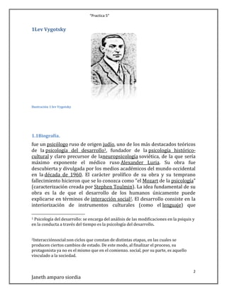 “Practica 5”

1Lev Vygotsky

Ilustración 1 lev Vygotsky

1.1Biografía.

fue un psicólogo ruso de origen judío, uno de los más destacados teóricos
de la psicología del desarrollo1, fundador de la psicología históricocultural y claro precursor de laneuropsicología soviética, de la que sería
máximo exponente el médico ruso Alexander Luria. Su obra fue
descubierta y divulgada por los medios académicos del mundo occidental
en la década de 1960. El carácter prolífico de su obra y su temprano
fallecimiento hicieron que se lo conozca como "el Mozart de la psicología"
(caracterización creada por Stephen Toulmin). La idea fundamental de su
obra es la de que el desarrollo de los humanos únicamente puede
explicarse en términos de interacción social2. El desarrollo consiste en la
interiorización de instrumentos culturales (como el lenguaje) que
Psicología del desarrollo: se encarga del análisis de las modificaciones en la psiquis y
en la conducta a través del tiempo es la psicología del desarrollo.
1

2Interacciónsocial:son

ciclos que constan de distintas etapas, en las cuales se
producen ciertos cambios de estado. De este modo, al finalizar el proceso, su
protagonista ya no es el mismo que en el comienzo. social, por su parte, es aquello
vinculado a la sociedad.

2

Janeth amparo siordia

 