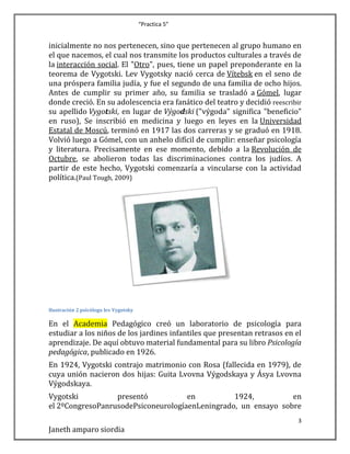“Practica 5”

inicialmente no nos pertenecen, sino que pertenecen al grupo humano en
el que nacemos, el cual nos transmite los productos culturales a través de
la interacción social. El "Otro", pues, tiene un papel preponderante en la
teorema de Vygotski. Lev Vygotsky nació cerca de Vítebsk en el seno de
una próspera familia judía, y fue el segundo de una familia de ocho hijos.
Antes de cumplir su primer año, su familia se trasladó a Gómel, lugar
donde creció. En su adolescencia era fanático del teatro y decidió reescribir
su apellido Vygotski, en lugar de Výgodski ("výgoda" significa "beneficio"
en ruso), Se inscribió en medicina y luego en leyes en la Universidad
Estatal de Moscú, terminó en 1917 las dos carreras y se graduó en 1918.
Volvió luego a Gómel, con un anhelo difícil de cumplir: enseñar psicología
y literatura. Precisamente en ese momento, debido a la Revolución de
Octubre, se abolieron todas las discriminaciones contra los judíos. A
partir de este hecho, Vygotski comenzaría a vincularse con la actividad
política.(Paul Tough, 2009)

Ilustración 2 psicólogo lev Vygotsky

En el Academia Pedagógico creó un laboratorio de psicología para
estudiar a los niños de los jardines infantiles que presentan retrasos en el
aprendizaje. De aquí obtuvo material fundamental para su libro Psicología
pedagógica, publicado en 1926.
En 1924, Vygotski contrajo matrimonio con Rosa (fallecida en 1979), de
cuya unión nacieron dos hijas: Guita Lvovna Výgodskaya y Ásya Lvovna
Výgodskaya.
Vygotski
presentó
en
1924,
en
el 2ºCongresoPanrusodePsiconeurologíaenLeningrado, un ensayo sobre
3

Janeth amparo siordia

 
