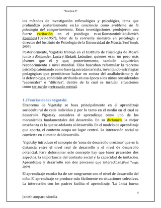“Practica 5”

los métodos de investigación reflexológica y psicológica, tema que
profundizó posteriormente en La conciencia como problema de la
psicología del comportamiento. Estas investigaciones produjeron una
fuerte excitación en el psicólogo ruso KonstantínNikoláievich
Kornílov(1879-1957), líder de la corriente marxista en psicología y
director del Instituto de Psicología de la Universidad de Moscú.(Paul Tough,
2009)

Posteriormente, Vygotski trabajó en el Instituto de Psicología de Moscú
junto a Alexander Luria y Alekséi Leóntiev, quienes eran un poco más
jóvenes que él y que, posteriormente, también adquirirían
reconocimiento a nivel mundial. Ellos buscaban reformular la teorema
psicológicatomando como base la miradamarxista, inventando estrategias
pedagógicas que permitieran luchar en contra del analfabetismo y de
la defectología, condición atribuida en esa época a los niños considerados
“anormales” o “difíciles”, dentro de la cual se incluían situaciones
como ser zurdo oretrasado mental.
1.2Teorías de lev vygotski.
Elteorema de Vigotsky se basa principalmente en el aprendizaje
sociocultural de cada individuo y por lo tanto en el medio en el cual se
desarrolla Vigotsky considera el aprendizaje como uno de los
mecanismos fundamentales del desarrollo. En su dictamen, la mejor
enseñanza es la que se adelanta al desarrollo. En el modelo de aprendizaje
que aporta, el contexto ocupa un lugar central. La interacción social se
convierte en el motor del desarrollo.
Vigotsky introduce el concepto de 'zona de desarrollo próximo' que es la
distancia entre el nivel real de desarrollo y el nivel de desarrollo
potencial. Para determinar este concepto hay que tener presentes dos
aspectos: la importancia del contexto social y la capacidad de imitación.
Aprendizaje y desarrollo son dos procesos que interactúan.(Paul Tough,
2009)

El aprendizaje escolar ha de ser congruente con el nivel de desarrollo del
niño. El aprendizaje se produce más fácilmente en situaciones colectivas.
La interacción con los padres facilita el aprendizaje. 'La única buena
4

Janeth amparo siordia

 