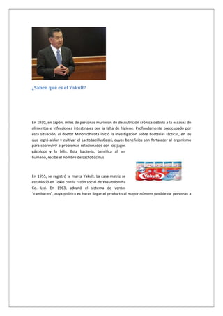 ¿Saben qué es el Yakult?

En 1930, en Japón, miles de personas murieron de desnutrición crónica debido a la escasez de
alimentos e infecciones intestinales por la falta de higiene. Profundamente preocupado por
esta situación, el doctor MinoruShirota inició la investigación sobre bacterias lácticas, en las
que logró aislar y cultivar el LactobacillusCasei, cuyos beneficios son fortalecer al organismo
para sobrevivir a problemas relacionados con los jugos
gástricos y la bilis. Esta bacteria, benéfica al ser
humano, recibe el nombre de Lactobacillus

En 1955, se registró la marca Yakult. La casa matriz se
estableció en Tokio con la razón social de YakultHonsha
Co. Ltd. En 1963, adoptó el sistema de ventas
“cambaceo”, cuya política es hacer llegar el producto al mayor número posible de personas a

 