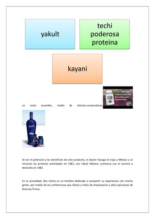 techi
poderosa
proteina

yakult

kayani

un

costo

accesible,

medio

de

clientes-compradores.

Al ver el potencial y los beneficios de este producto, el doctor Kasuga lo trajo a México y se
iniciaron las primeras actividades en 1981, con Yakult México; comienza con el servicio a
domicilio en 1982.

En la actualidad, don Carlos es un hombre dedicado a compartir su experiencia con mucha
gente, por medio de las conferencias que ofrece a miles de empresarios y altos ejecutivos de
diversas firmas.

 