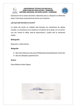 UNIVERSIDAD TÉCNICA DE MACHALA
DIRECCIÓN DE NIVELACIÓN Y ADMISIÓN
SISTEMA NACIONAL DE NIVELACIÓN Y ADMISIÓN
laextracción de la corteza del árbol o elaborado para su utilización en diferentes
áreas. El principal componente del corcho es la suberina.
¿De qué está formado el corcho?
La célula del corcho en realidad está formado por membranas de células
muertas. La membrana es la cubierta en el exterior de la célula y en el corcho,
una vez muerta la célula, esta se descompone y queda sólo la membrana
celular.
Bibliografía:
Bioquímico. Carlos García
Wedgrafia:
http://www.botanica.cnba.uba.ar/Pakete/3er/LaCelula/Historia-Teoria.htm
http://es.wikipedia.org/wiki/Corcho
Autora:
Diana Maritza Godos Zapata.

 