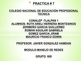 * PRACTICA # 7
COLEGIO NACIONAL DE EDUCACIÓN PROFESIONAL
TECNICA
CONALEP -TLALPAN 1
ALUMNOS: RUTH ARELI HERRERA MONTESINOS
ZERMEÑO GARCIA GUILLERMO
ROMAN AGUILAR GABRIELA
GOMEZ GARCIA JIRAM
MAURICIO FRANCO EDWIN
PROFESOR: JAVIER GONZALEZ HAMDAN
MODULO:MANEJO DE REDES
GRUPO: 608
 