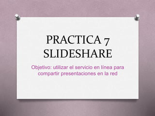 PRACTICA 7
SLIDESHARE
Objetivo: utilizar el servicio en línea para
compartir presentaciones en la red
 