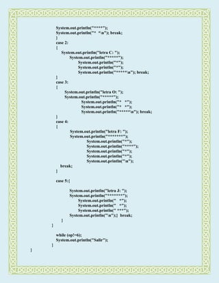 System.out.println("****");
System.out.println("* *n"); break;
}
case 2:
{
System.out.println("letra C: ");
System.out.println("*****");
System.out.println("*");
System.out.println("*");
System.out.println("*****n"); break;
}
case 3:
{
System.out.println("letra O: ");
System.out.println("*****");
System.out.println("* *");
System.out.println("* *");
System.out.println("*****n"); break;
}
case 4:
{
System.out.println("letra F: ");
System.out.println("*******");
System.out.println("*");
System.out.println("****");
System.out.println("*");
System.out.println("*");
System.out.println("n");
break;
}
case 5:{
System.out.println("letra J: ");
System.out.println("*******");
System.out.println(" *");
System.out.println(" *");
System.out.println(" ***");
System.out.println("n");} break;
}
}
while (op!=6);
System.out.println("Salir");
}
}
 