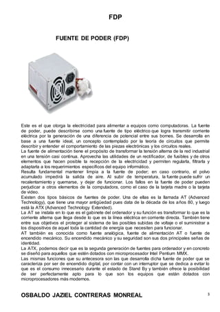 FDP
OSBALDO JAZIEL CONTRERAS MONREAL 3
FUENTE DE PODER (FDP)
Este es el que otorga la electricidad para alimentar a equipos como computadoras. La fuente
de poder, puede describirse como una fuente de tipo eléctrico que logra transmitir corriente
eléctrica por la generación de una diferencia de potencial entre sus bornes. Se desarrolla en
base a una fuente ideal, un concepto contemplado por la teoría de circuitos que permite
describir y entender el comportamiento de las piezas electrónicas y los circuitos reales.
La fuente de alimentación tiene el propósito de transformar la tensión alterna de la red industrial
en una tensión casi continua. Aprovecha las utilidades de un rectificador, de fusibles y de otros
elementos que hacen posible la recepción de la electricidad y permiten regularla, filtrarla y
adaptarla a los requerimientos específicos del equipo informático.
Resulta fundamental mantener limpia a la fuente de poder; en caso contrario, el polvo
acumulado impedirá la salida de aire. Al subir de temperatura, la fuente puede sufrir un
recalentamiento y quemarse, y dejar de funcionar. Los fallos en la fuente de poder pueden
perjudicar a otros elementos de la computadora, como el caso de la tarjeta madre o la tarjeta
de video.
Existen dos tipos básicos de fuentes de poder. Una de ellas es la llamada AT (Advanced
Technology), que tiene una mayor antigüedad pues data de la década de los años 80, y luego
está la ATX (Advanced Technology Extended).
La AT se instala en lo que es el gabinete del ordenador y su función es transformar lo que es la
corriente alterna que llega desde lo que es la línea eléctrica en corriente directa. También tiene
entre sus objetivos el proteger al sistema de las posibles subidas de voltaje o el suministrar a
los dispositivos de aquel toda la cantidad de energía que necesiten para funcionar.
AT también es conocida como fuente analógica, fuente de alimentación AT o fuente de
encendido mecánico. Su encendido mecánico y su seguridad son sus dos principales señas de
identidad.
La ATX, podemos decir que es la segunda generación de fuentes para ordenador y en concreto
se diseñó para aquellos que estén dotados con microprocesador Intel Pentium MMX.
Las mismas funciones que su antecesora son las que desarrolla dicha fuente de poder que se
caracteriza por ser de encendido digital, por contar con un interruptor que se dedica a evitar lo
que es el consumo innecesario durante el estado de Stand By y también ofrece la posibilidad
de ser perfectamente apto para lo que son los equipos que están dotados con
microprocesadores más modernos.
 