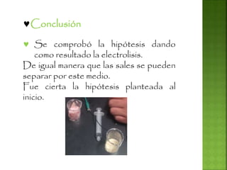 Conclusión
 Se comprobó la hipótesis dando
como resultado la electrolisis.
De igual manera que las sales se pueden
separar por este medio.
Fue cierta la hipótesis planteada al
inicio.
 