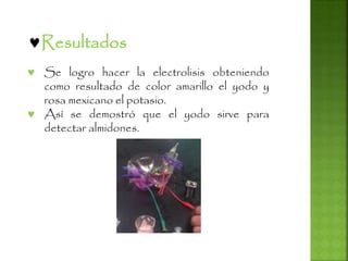 Resultados
 Se logro hacer la electrolisis obteniendo
como resultado de color amarillo el yodo y
rosa mexicano el potasio.
 Así se demostró que el yodo sirve para
detectar almidones.
 