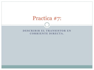 DESCRIBIR EL TRANSISTOR EN
CORRIENTE DIRECTA.
Practica #7:
 
