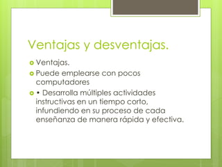 Ventajas y desventajas.
 Ventajas.
 Puede emplearse con pocos
computadores
 • Desarrolla múltiples actividades
instructivas en un tiempo corto,
infundiendo en su proceso de cada
enseñanza de manera rápida y efectiva.
 