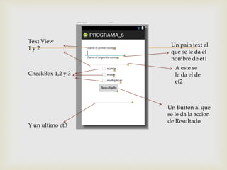  Un pain text al
que se le da el
nombre de et1
A este se
le da el de
et2
Text View
1 y 2
CheckBox 1,2 y 3
Un Button al que
se le da la accion
de Resultado
Y un ultimo et3